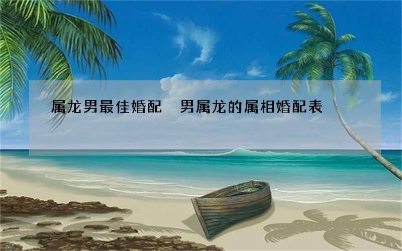 属龙男最佳婚配 男属龙的属相婚配表